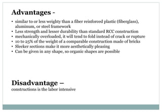 Advantages -
• similar to or less weighty than a fiber reinforced plastic (fiberglass),
aluminum, or steel framework
• Less strength and lesser durability than standard RCC construction
• mechanically overloaded, it will tend to fold instead of crack or rupture
• 10 to 25% of the weight of a comparable construction made of bricks
• Sleeker sections make it more aesthetically pleasing
• Can be given in any shape, so organic shapes are possible
Disadvantage –
constructions is the labor intensive
 