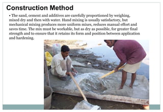 Construction Method
• The sand, cement and additives are carefully proportioned by weighing,
mixed dry and then with water. Hand mixing is usually satisfactory, but
mechanical mixing produces more uniform mixes, reduces manual effort and
saves time. The mix must be workable, but as dry as possible, for greater final
strength and to ensure that it retains its form and position between application
and hardening.
 