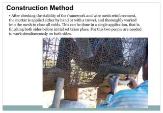 Construction Method
• After checking the stability of the framework and wire mesh reinforcement,
the mortar is applied either by hand or with a trowel, and thoroughly worked
into the mesh to close all voids. This can be done in a single application, that is,
finishing both sides before initial set takes place. For this two people are needed
to work simultaneously on both sides.
 