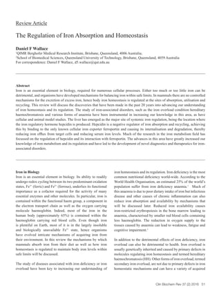 Regulation of Iron Homeostasis
Clin Biochem Rev 37 (2) 2016 51
Review Article
The Regulation of Iron Absorption and Homeostasis
Daniel F Wallace
1
QIMR Berghofer Medical Research Institute, Brisbane, Queensland, 4006 Australia;
2
School of Biomedical Sciences, Queensland University of Technology, Brisbane, Queensland, 4059 Australia
For correspondence: Daniel F Wallace, d5.wallace@qut.edu.au
Abstract
Iron is an essential element in biology, required for numerous cellular processes. Either too much or too little iron can be
detrimental, and organisms have developed mechanisms for balancing iron within safe limits. In mammals there are no controlled
mechanisms for the excretion of excess iron, hence body iron homeostasis is regulated at the sites of absorption, utilisation and
recycling. This review will discuss the discoveries that have been made in the past 20 years into advancing our understanding
of iron homeostasis and its regulation. The study of iron-associated disorders, such as the iron overload condition hereditary
haemochromatosis and various forms of anaemia have been instrumental in increasing our knowledge in this area, as have
cellular and animal model studies. The liver has emerged as the major site of systemic iron regulation, being the location where
the iron regulatory hormone hepcidin is produced. Hepcidin is a negative regulator of iron absorption and recycling, achieving
this by binding to the only known cellular iron exporter ferroportin and causing its internalisation and degradation, thereby
reducing iron efflux from target cells and reducing serum iron levels. Much of the research in the iron metabolism field has
focussed on the regulation of hepcidin and its interaction with ferroportin. The advances in this area have greatly increased our
knowledge of iron metabolism and its regulation and have led to the development of novel diagnostics and therapeutics for iron-
associated disorders.
Iron in Biology
Iron is an essential element in biology. Its ability to readily
undergo redox cycling between its two predominant oxidation
states, Fe3+
(ferric) and Fe2+
(ferrous), underlies its functional
importance as a cofactor required for the activity of many
essential enzymes and other molecules. In particular, iron is
contained within the functional haem group, a component in
the electron transport chain as well as the oxygen carrying
molecule haemoglobin. Indeed, most of the iron in the
human body (approximately 65%) is contained within the
haemoglobin carrying red blood cells. Even though iron
is plentiful on Earth, most of it is in the largely insoluble
and biologically unavailable Fe3+
state, hence organisms
have evolved intricate mechanisms of acquiring iron from
their environment. In this review the mechanisms by which
mammals absorb iron from their diet as well as how iron
homeostasis is regulated to maintain body iron levels within
safe limits will be discussed.
The study of diseases associated with iron deficiency or iron
overload have been key to increasing our understanding of
iron homeostasis and its regulation. Iron deficiency is the most
common nutritional deficiency world-wide. According to the
World Health Organisation, an estimated 25% of the world’s
population suffer from iron deficiency anaemia.1
Much of
this anaemia is due to poor dietary intake of iron but infectious
disease and other causes of chronic inflammation can also
reduce iron absorption and availability by mechanisms that
will be discussed later. Reduced iron availability causes
iron-restricted erythropoiesis in the bone marrow leading to
anaemia, characterised by smaller red blood cells containing
less haemoglobin. The reduction in oxygen supply to the
tissues caused by anaemia can lead to weakness, fatigue and
cognitive impairment.1
In addition to the detrimental effects of iron deficiency, iron
overload can also be detrimental to health. Iron overload is
usually genetically inherited and caused by primary defects in
molecules regulating iron homeostasis and termed hereditary
haemochromatosis (HH). Other forms of iron overload, termed
secondary iron overload, are not due to primary defects in iron
homeostatic mechanisms and can have a variety of acquired
 