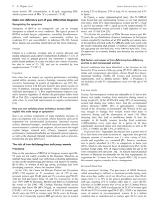 serum ferritin (SF) concentration, at 15 mg/L, suggesting IDA,
which explains most of Mrs. X’s symptoms [13,14].
Make iron deficiency part of your differential diagnosis
Recognizing the symptoms
Symptoms of ID/IDA are nonspecific and can be wrongly
interpreted as related to other conditions. The typical picture of
ID/IDA includes fatigue, palpitations, irritability, breathlessness,
paleness, cold intolerance, poor concentration, restless leg
syndrome [15] and susceptibility to infection [16–18]. Among
these, fatigue and cognitive impairment are the most confusing.
Fatigue
Fatigue is a syndrome grouping lack of energy, physical and
mental exhaustion and cognitive impairment. It affects 14–33% of
patients seen in general practice and represents a significant
public health problem. It occurs not only in the context of anemia,
but also in cases of ID [19], and can be remedied by iron
supplementation [2,5,20,21].
Cognition
Iron status has an impact on cognitive performance (including
spatial ability, attention, memory, learning, reasoning ability and
executive functioning) in women of reproductive age [22]. Pre-
menopausal women with ID were found to have poorer results on
tests of attention, learning and memory when compared to iron-
sufficient participants [17]. Iron supplementation improves cog-
nitive function regardless of whether the participant suffers from
ID or IDA [23]; a significant improvement in SF was associated
with a five- to seven-fold improvement in cognitive performance
[24].
How can iron deficiency/iron deficiency anemia (IDA)
explain this wide range of symptoms?
Iron is an essential component of many metabolic enzymes. It
plays an important role in essential cellular functions and can be
responsible for mitochondrial dysfunction, abnormal enzyme
activity, abnormal transport, modified structural proteins, altered
neurotransmitter synthesis and apoptosis, all processes that might
explain fatigue, reduced work efficacy, impaired cognitive
performance, increased morbidity and impaired exercise capacity,
as well as the classical physical manifestations such as glossitis,
koilonychia and pica [10,18,25].
The risk of iron deficiency/iron deficiency anemia
Prevalence
Data on the prevalence of ID/IDA in European women aged 40–
55 years are not readily available in the literature. Therefore, an
internet-based data search was performed, collecting publications
or data on the epidemiology, prevalence, risk factors for anemia,
ID or IDA, in women of this age group, excluding data from
developing countries, where the situation differs.
In the USA, the Center for Disease Control and Prevention
(CDC) [26] reported an ID prevalence rate of 12% in non-
pregnant women aged 20–49 years and 9% in women aged 50–69,
with the IDA prevalence being 4% and 3%, respectively, in the
year 1999–2000. In Germany, Thefeld and Ellert [27] published
the results of the 1990–1992 German National Health survey
showing that latent ID (SF530 mg/L or transferrin saturation
[TSAT]516%) has a prevalence rate of 10.4% in women aged
40–49 years and 9.8% in women aged 50–54 years. In Europe,
Levi et al. [16] recently reported IDA prevalence rates in women
as being 2.2% in Belgium, 2.9% in Italy, 4% in Germany and 4.5%
in Spain.
In France, a major epidemiological study (the SUVIMAX
trial) found that one menstruating woman in five had depleted
iron stores, while 23% of pre-menopausal women had SF  15 mg/
L, and 4% had anemia (Hb512 g/dL) [28,29]. Approximately 5%
of post-menopausal women presented a total depletion of iron
stores, and 1% had IDA [29].
To calculate the prevalence of ID in German women aged 40–
55 years, the age distribution of natural menopause in Norwegian
women reported by Jacobsen et al. [30] and the prevalence rates
of ID and IDA reported in the SUVIMAX study were used, with
the results indicating that around 1.3 million German women in
this age group are iron-deficient, while 190 000 have IDA. Thus,
ID represents an economic burden that deserves the attention of
physicians.
Risk factors and causes of iron deficiency/iron deficiency
anemia in peri-menopausal women
Several conditions have been identified in the literature as risk
factors for ID in women of this age group [27,29,31–48]: low iron
intake and compromised absorption, chronic blood loss (heavy
menstrual bleeding (HMB), GI lesions) and increased iron
requirements, such as athletic activity (Table 1). Pregnancy is
not included, as only 3% of pregnancies occur over the age of 40
[49,50].
Low iron intake
Fasting. Peri-menopausal women are vulnerable to ID due to low
dietary iron intake resulting from restrictive dieting aimed at
losing weight [9]. In the SUVIMAX study, 93% of menstruating
women had dietary iron intakes lower than the recommended
dietary allowance (RDA) [29], at approximately 12 mg/day
instead of the 18 mg/day recommended [28]. Women of this age
may struggle to manage their weight, which often leads to
restrictive dieting and the elimination of meat [10]. Other
slimming diets also lead to insufficient intake of iron; for
example, in 46 healthy women, two-day food restrictions
(5200 kcal/day) every eight days for a period of 48 days
significantly decreased serum iron concentrations as well as SF
(–28%, p50.001) and Hb (–8%, p50.05) [32].
Vegetarian diets. Vegetarians and vegans have a greater risk of
ID as their heme iron intake is almost nil. Vegetarian diets provide
adequate amounts of non-heme iron if a wide variety of fruit,
cereals and vegetables are consumed [51]; however non-heme
iron is poorly absorbed (1 ± 5%) in comparison to heme iron
(25%), which is only found in foods of animal origin [52]. In the
German Vegan study, 40% of vegan women under the age of 50
were considered iron-deficient [31]. The United States/Canadian
Institute of Medicine recommends that the iron requirements for
vegetarians be 1.8 times that of the regular RDA [53]; to reach
this amount requires complex dietary management.
Increased blood loss
Heavy menstrual bleeding. The prevalence of HMB (formerly
called menorrhagia), defined as menstrual periods lasting more
than seven days and/or involving blood loss greater than 80 ml,
ranges from 11 to 13% in the general population and increases
with age, reaching 25% in women older than 41 years [40,54].
Likewise, in 18 000 women who served in the US Armed Forces
from 1998 to 2002, HMB was diagnosed in 23.1% of women aged
40–49 and 9.2% of women aged 50–55 [55]. HMB is an important
cause of anemia in peri-menopausal women. It is a hidden
condition that is underdetected in women aged 40–55 years for
2 A. Firquet et al. Gynecol Endocrinol, Early Online: 1–7
 