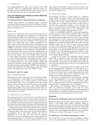 iron supplementation [63], and a recent Cochrane review [20]
concluded ‘‘Daily iron supplementation effectively reduces the
prevalence of anemia and ID, raises Hb and iron stores, improves
exercise performance and reduces symptomatic fatigue.’’
Treat iron deficiency/iron deficiency anemia effectively
to restore quality of life
Iron therapy produces a rapid improvement of symptoms
‘‘Anemia control produces an immediate increase in physical
work output, higher productivity outside the workplace, improved
quality of leisure time, increased learning capacity, and a greater
sense of well-being’’ [13].
Quality of life
Patterson et al. confirmed a link between ID and decreased well-
being that was improved by iron treatment [2]. In Finland, 236
women referred for HMB were randomized to two groups: one
treated by hysterectomy and one with a levonorgestrel IUD, and
followed up for five years [1]. At baseline, 27% of women were
found to be anemic, 60% were severely iron-deficient (fer-
ritin515 g/L), with only 8% of the anemic women taking an iron
supplement. Anemia was corrected in the first year after treatment
of HMB in most women, and was associated with an improvement
of health-related quality of life as measured with the RAND 36
questionnaire; however, it took several years to replenish the iron
stores with dietary iron. After five years, the mean ferritin value
was 49.31 g/L (range 7–237) in the initially anemic group and
67.51 g/L (range 5–464 mg/L) in the initially non-anemic group
(p ¼ 0.03), showing that despite reassuring mean values, some of
the women in both groups were still iron-deficient. Surprisingly,
iron supplementation was rare, which probably explains the
persistence of deep ID in some women. A possible explanation is
that clinicians focus on the treatment of HMB itself, and may not
consider the possibility of ID. Many doctors expect that anemia
and ID will spontaneously resolve once HMB is treated.
Choosing the right iron supply
Diet or oral supplementation?
Although theoretically useful, dietary advice is difficult to follow.
It is recommended to avoid inhibitors of iron absorption (e.g.
tannins and phytates in tea or coffee; calcium), to favor efficient
iron absorption [9,64], and to eat iron-rich foods (meat, blood
sausages, lentils, herrings, etc.) [65]. This advice rarely matches
the patient’s dietary choices and is often rapidly abandoned,
despite initial goodwill. If an iron-rich diet is elected as the sole
measure, Hb and SF should be regularly monitored to control the
normalization of iron stores.
Iron supplements are not all the same
From a practical point of view, the oral route is the first choice to
treat IDA and rebuild iron stores. Ferrous sulfate is preferred, as
the bioavailability of ferric iron is 3–4 times lower because of its
poor solubility and the fact that it must be transformed into ferrous
iron before it can be absorbed [66]. Moreover, ID upregulates iron
absorption from ferrous sulfate better than from ferric iron [67].
Iron preparations vary in their bioavailability, efficacy and side
effects. Good tolerability is key, as it guarantees good compliance,
essential for efficacy. The major reason for iron therapy failure is
noncompliance due to side effects. Patients may take the
supplement for a few days and cope with the associated
discomfort, but stop the treatment as soon as they experience an
improvement from the rise in their Hb levels. Unfortunately, this
occurs long before Hb has reached a normal level [13]. To avoid
high amounts of iron being in contact with the GI mucosa, slow
release preparations have been proposed as they improve absorp-
tion and GI tolerance [13].
Slow release ferrous sulfate
Bioavailability and kinetics. Ferrous sulfate in a polymeric
complex (FSPC), TardyferonÕ
(Pierre Fabre Pharma Laboratory,
Castres, France) was tested in non-pregnant women with IDA (Hb
85–105 g/L, SF515 mg/L) taking a single dose of two tablets of
80 mg [68]. Iron was released slowly, with the median time to
reach the peak concentration around 4 h. At 12 post-dose, the
mean iron concentration was six-fold higher than at baseline. All
patients displayed similar curves of iron concentration, with
elevated iron concentrations maintained up for to 12 h.
Efficacy. In the PEARL study [69], women with symptomatic
fibroids, excessive uterine bleeding, and anemia (Hb  10.2 g/dL)
were randomized to receive oral ulipristal acetate, a selective
progesterone receptor modulator [70], at a dose of 5 mg or 10 mg/
day or placebo for 13 weeks. All patients were supplemented with
80 mg of FSPC once daily during the study. At 13 weeks, uterine
bleeding was contained in more than 90% of the women receiving
ulipristal acetate and in 19% of those receiving placebo
(p50.001). The percentage of patients with normal Hb (412 g/
dL) increased over time in all groups and anemia was corrected in
most patients in the placebo group. Hb levels reached at least
13.50 g/dL ± 1.32 in the ulipristal group and 12.61 g/dL ± 1.30 in
the placebo group, showing that FSPC efficiently restored Hb
levels, despite ongoing bleeding.
A group of 144 women with unexplained fatigue received
either FSPC or placebo for four weeks. Half of them had SF
levels  20 mg/L. After one month of treatment with FSPC, the
level of fatigue, measured with a visual analog scale, decreased by
29% in the iron group and decreased by 13% in the placebo group
(p ¼ 0.004) [5].
Zaim et al. [71] demonstrated that the ability of the FSPC
80 mg prolonged-release formulation to restore Hb levels in
women with IDA was not inferior to that of a different dosage
(105 mg) of a reference ferrous sulfate formulation when admin-
istered for 12 weeks. This can be explained by better iron
absorption from the prolonged-release formulation.
Tolerability. A systematic review [72] analyzed the tolerability
of oral iron supplements in 111 studies including over 1000
patients. FSPC showed the lowest rate of GI adverse effects
(3.7%), compared to other FS (30.2%), ferrous fumarate (43.4%)
and preparations containing ferric iron (7%) (Figure 1).
This evidence on bioavailability, efficacy and tolerability of
FSPC was confirmed in Fadeenko et al.’s study [73], where
patient adherence, an important parameter for treatment efficacy
and tolerability, was considered excellent since more than 95% of
patients took their treatment until the end of the study.
Discussion
Risk factors for middle-aged women have been identified
Risk factors specific for the 40–55 year age group are well known
(Table 1) and should trigger further evaluation. Fatigue or
impaired exercise capacity by itself is associated with a risk of ID/
IDA and should prompt a biological assessment for anemia (Hb)
and iron status (SF, TSAT) [25]. ID is deleterious by itself and can
aggravate concomitant pathological conditions such as cardiovas-
cular diseases, recovery from surgery, or cancers [74,75].
Iron deficiency is not limited to developing countries
Even though ID is less prevalent than in developing countries,
where iron supplementation is recommended for adult women
4 A. Firquet et al. Gynecol Endocrinol, Early Online: 1–7
 