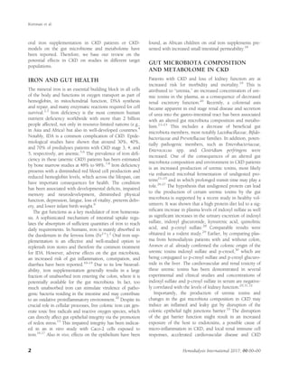 oral iron supplementation in CKD patients or CKD-
models on the gut microbiome and metabolome have
been reported. Therefore, we base our review on the
potential effects in CKD on studies in different target
populations.
IRON AND GUT HEALTH
The mineral iron is an essential building block in all cells
of the body and functions in oxygen transport as part of
hemoglobin, in mitochondrial function, DNA synthesis
and repair, and many enzymatic reactions required for cell
survival.2,3
Iron deﬁciency is the most common human
nutrient deﬁciency worldwide with more than 2 billion
people affected, not only in resource-limited nations (e.g.,
in Asia and Africa) but also in well-developed countries.4
Notably, IDA is a common complication of CKD. Epide-
miological studies have shown that around 30%, 40%,
and 70% of predialyses patients with CKD stage 3, 4, and
5, respectively, are anemic.5,6
The prevalence of iron deﬁ-
ciency in these (anemic CKD) patients has been estimated
by bone marrow studies at 48% to 98%.7,8
Iron deﬁciency
presents with a diminished red blood cell production and
reduced hemoglobin levels, which across the lifespan, can
have important consequences for health. The condition
has been associated with developmental deﬁcits, impaired
memory and neurodevelopment, diminished physical
function, depression, fatigue, loss of vitality, preterm deliv-
ery, and lower infant birth weight.9
The gut functions as a key modulator of iron homeosta-
sis. A sophisticated mechanism of intestinal uptake regu-
lates the absorption of sufﬁcient quantities of iron to reach
daily requirements. In humans, iron is mainly absorbed in
the duodenum in the ferrous form (Fe21
).2
Oral iron sup-
plementation is an effective and well-studied option to
replenish iron stores and therefore the common treatment
for IDA. However, adverse effects on the gut microbiota,
an increased risk of gut inﬂammation, constipation, and
diarrhea have been reported.10–14
Due to its low bioavail-
ability, iron supplementation generally results in a large
fraction of unabsorbed iron entering the colon, where it is
potentially available for the gut microbiota. In fact, too
much unabsorbed iron can stimulate virulence of patho-
genic bacteria residing in the intestine and may contribute
to an oxidative proinﬂammatory environment.10
Despite its
crucial role in cellular processes, free colonic iron can gen-
erate toxic free radicals and reactive oxygen species, which
can directly affect gut epithelial integrity via the promotion
of redox stress.15
This impaired integrity has been indicat-
ed in an in vitro study with Caco-2 cells exposed to
iron.16,17
Also in vivo, effects on the epithelium have been
found, as African children on oral iron supplements pre-
sented with increased small intestinal permeability.18
GUT MICROBIOTA COMPOSITION
AND METABOLOME IN CKD
Patients with CKD and loss of kidney function are at
increased risk for morbidity and mortality.19
This is
attributed to “uremia,” an increased concentration of ure-
mic toxins in the plasma, as a consequence of decreased
renal excretory function.20
Recently, a colorenal axis
became apparent in end stage renal disease and secretion
of urea into the gastro-intestinal tract has been associated
with an altered gut microbiota composition and metabo-
lism.21–23
This includes a decrease of beneﬁcial gut
microbiota members, most notably Lactobacillaceae, Biﬁdo-
bacteriaceae and Prevotellaceae families. In addition, poten-
tially pathogenic members, such as Enterobacteriaceae,
Enterococcus spp. and Clostridium perfringens were
increased. One of the consequences of an altered gut
microbiota composition and environment in CKD patients
is an increased production of uremic toxins, most likely
via enhanced microbial fermentation of undigested pro-
teins21–25
and in which prolonged transit time may play a
role.26,27
The hypothesis that undigested protein can lead
to the production of certain uremic toxins by the gut
microbiota is supported by a recent study in healthy vol-
unteers. It was shown that a high protein diet led to a sig-
niﬁcant increase in plasma levels of indoxyl sulfate as well
as signiﬁcant increases in the urinary excretion of indoxyl
sulfate, indoxyl glucuronide, kynurenic acid, quinolinic
acid, and p-cresyl sulfate.28
Comparable results were
obtained in a rodent study.29
Earlier, by comparing plas-
ma from hemodialysis patients with and without colon,
Aronov et al. already conﬁrmed the colonic origin of the
uremic toxins indoxyl sulfate and p-cresol,30
which are
being conjugated to p-cresyl sulfate and p-cresyl glucuro-
nide in the liver. The cardiovascular and renal toxicity of
these uremic toxins has been demonstrated in several
experimental and clinical studies and concentrations of
indoxyl sulfate and p-cresyl sulfate in serum are negative-
ly correlated with the levels of kidney function.29,31,32
Importantly, the production of uremic toxins and
changes in the gut microbiota composition in CKD may
induce an inﬂamed and leaky gut by disruption of the
colonic epithelial tight junctions barrier.33
The disruption
of the gut barrier function might result in an increased
exposure of the host to endotoxins, a possible cause of
micro-inﬂammation in CKD, and local renal immune cell
responses, accelerated cardiovascular disease and CKD
Kortman et al.
2 Hemodialysis International 2017; 00:00–00
 