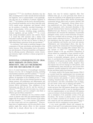 progression.31,34–36
Gut microbiome alterations may also
affect circulating levels of other microbe-derived molecules
and fragments, such as polysaccharide A and peptidogly-
cans that may act as mediators of immune regulation in
CKD.37,38
Gut dysbiosis can also lead to decreased produc-
tion of beneﬁcial metabolites such as short chain fatty acids
(SCFA; mainly acetate, propionate, and butyrate), which
are the products of anaerobic microbial fermentation of
dietary polysaccharides. SCFAs are indicated to affect a
range of host functions, including energy metabolism,
immune regulation, and gut motility.35,39,40
In a recent
study among hemodialysis patients and controls, Poesen
et al. found that CKD associates with a distinct fecal
(microbial) metabolite proﬁle, that might be related to the
renal function loss, but that may be inferior to effects of
CKD-related dietary restrictions on the gut microbiome.41
In conclusion, CKD results in profound changes in the
composition of the gut microbiome and disruption of the
barrier function. These abnormalities lead to the genera-
tion and absorption of bacterial metabolites and fragments
that by affecting systemic inﬂammation, uremic toxicity,
and immunity might contribute to disease progression in
CKD patients.
POTENTIAL CONSEQUENCES OF ORAL
IRON THERAPY ON INFECTION,
IMMUNITY, THE GUT MICROBIOME
AND THE METABOLOME IN CKD
Iron is of central importance in host-pathogen interaction
because of its key role in biological processes, including
mitochondrial respiration and DNA synthesis.2,3,42
Accord-
ingly, the proliferation and pathogenicity of many microor-
ganisms, are dependent on the availability of iron.43,44
Iron
also exerts subtle effects on host immune function by mod-
ulating immune cell proliferation and differentiation and
by directly regulating cytokine formation and antimicrobial
immune effector mechanisms. Thus, imbalances of iron
homeostasis can affect the risk for, and the outcome of,
infections.43,45,46
Therefore, host iron status (e.g., iron deﬁ-
ciency, iron repletion, and iron overload) is also likely to
inﬂuence gut microbiota composition.10
Anemia and iron deﬁciency are very common compli-
cations in patients with CKD and epidemiological studies
suggest that the prevalence of IDA increases as the kidney
function decreases.5,6,8
To correct anemia, CKD patients
are often treated with oral iron supplements.47
However,
large doses of supplementary oral iron prescribed to these
patients might have adverse effects on their intestinal
health that is already affected due to the underlying
disease. Iron may for instance negatively affect their
inﬂamed leaky gut, as it has previously been shown to
worsen the symptoms of the inﬂamed gut in patients with
inﬂammatory bowel disease (IBD), thereby increasing gas-
trointestinal adverse effects such as nausea, diarrhea, and
abdominal pain.48–52
Importantly, African infants receiv-
ing supplemental iron, show changes of the gut micro-
biome composition, with a decreased abundance of the
generally beneﬁcial barrier bacteria Lactobacillus spp. and
Biﬁdobacterium spp. Moreover, in these infants iron sup-
plementation also increased the abundance of potentially
pathogenic strains, such as certain Escherichia coli species,
which was correlated with an increase of the gut inﬂam-
matory marker calprotectin in feces.13
This shift in micro-
bial populations may thus impair the barrier function of
the gut epithelium and thereby exert local and systemic
inﬂammatory and immunological effects, that may be
partly caused by the translocation of bacterial lipopolysac-
charide (LPS). These microbial shifts mediated effects are
also relevant in CKD.21,36,38
Interestingly, the iron-
induced changes in the gut microbiota composition of
African infants are comparable to those reported in CKD-
patients, i.e., a decrease in beneﬁcial species and an
increase in potentially pathogenic species, as described
above. It can therefore be envisaged that oral iron supple-
mentation in CKD patients may further shift the dysbiotic
microbiome to a less beneﬁcial proﬁle. Together, these
data indicate that oral iron therapy in CKD patients, with
a proinﬂammatory status and leaky gut, may worsen their
symptoms, possibly mediated by iron-induced changes in
the gut microbiota and/or host immunity.
In a kinetic model of the human large intestine (TIM-2)
we recently found that supplementary iron increased gut
microbial protein fermentation.53
Proteolytic fermentation
converts proteins and peptides in various end-products
including branched-chain fatty acids (e.g., isobutyrate
and isovalerate), and other cometabolites such as ammo-
nia and uremic toxins such as phenols and indoles.54,55
The latter are also elevated in CKD.56
Based on these
results and given that CKD patients already have a higher
protein fermentation proﬁle it may be hypothesized that
oral iron supplementation in iron deﬁcient CKD patients
causes an increase in fecal and plasma uremic toxin levels,
due to stimulation of the proteolytic activity of the gut
microbiota. The increase in plasma uremic toxin levels
may be further worsened by an increase in gut transit
time caused by oral iron administration that is known to
increase the risk for constipation in some patients.57,58
A very recent open-label clinical trial compared the
effects of oral and IV iron replacement therapy on the gut
microbiome and metabolome in patients with IBD.59
Oral iron and the gut microbiome in CKD
Hemodialysis International 2017; 00:00–00 3
 