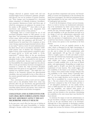 Changes observed in patients treated with oral iron
included higher levels of cholesterol, palmitate, phospha-
tidyl glycerol, but not for products of protein fermenta-
tion. These changes were accompanied by a decreased
relative abundance of Collinsella aerofaciens, Faecalibacte-
rium prausnitzii, Ruminococcus bromii, and Dorea spp, of
which the consequences are unknown. In contrast to ear-
lier studies in IBD patients,48–52
these shifts in the gut
microbiome and metabolome were dissociated from
changes in disease activity in these patients.59
Interestingly, there is a trend toward the use of oral
iron-based phosphate binders in CKD patients, in very
large doses. One promising iron-based phosphate binder
is ferric citrate, which can both control phosphorus levels
and improve body iron parameters and Hb levels.60
It
should however be noted that 6.9% of patients on ferric
citrate therapy experienced gastrointestinal adverse effects
in one study,60
and in a recent 16 week randomized dou-
ble blind clinical trial in non-dialysis dependent (NDD-
)CKD patients rates of diarrhea and constipation were
higher in ferric citrate treated patients compared to place-
bo treated (20.5% vs. 16.4% and 18.8% vs. 12.9%,
respectively).58
Adverse effects on the gut microbiome
may play a role in this. Another promising iron-based
phosphate binder, that is not intended for iron therapy, is
sucroferric oxyhydroxide. Because of its insolubility and
low bioavailability this compound might have less adverse
effects on the gut microbiota, but future investigations are
warranted to conﬁrm this. Both iron-based phosphate
binders have been given in very high doses, compared to
standard iron replenish therapy.61
This might have con-
tributed to the frequently reported low gastrointestinal
tolerability, that may potentially be due to their effects on
the osmotic potential and/or gut microbiome composition
and activity.61
Thus, conventional as well as novel oral iron supple-
ments such as the phosphate binder ferric citrate may
adversely affect the gut microbiome and gastrointestinal
function of iron deﬁcient patients with CKD, and thereby
exacerbate kidney function and anemia. Since studies are
lacking, this hypothesis needs further investigation.
CHALLENGES AND ALTERNATIVES FOR
SAFE ORAL IRON FORMULATIONS THAT
DO NOT ADVERSELY AFFECT THE GUT
MICROBIOME AND GUT HEALTH
In the past years, much effort has been put in ﬁnding an
iron formulation with good bioavailability to humans.
Although it became evident that iron supplements affect
the gut microbiota composition and activity, the bioavail-
ability of current iron formulations to the microbiome has
barely been investigated. The ideal iron preparation shows
high bioavailability for the host, with a low bioavailability
for (pathogenic) gut microbes.
To aid in the development of better oral iron formulas,
there is a need to increase our fundamental understand-
ing of the mechanisms by which various forms of oral
iron supplementation affect the gut microbiome and
thereby the host. Increased insights in fecal iron specia-
tion and availability to the gut microbiota can help us in
the design of oral iron administration approaches with
low availability to the gut microbiota. Notably, even
when the speciation of supplementary iron in the colon
would have been known, evaluation of the bioavailability
of the various iron species to the microbiota is far from
obvious.
Large amounts of iron are regularly present in the
colon, which is illustrated by the high concentration of
iron found in feces of British adults on a standard West-
ern diet and in infants fed with complementary solid
foods: approximately 100 mg Fe/g wet weight feces,
which is roughly equal to 1.8 mM, and which is much
more than the minimal iron requirement of most bacteri-
al species, that is only 1027
to 1025
M.15,62,63
Even the
water soluble iron content, potentially reﬂecting the
amount of readily available iron, in the feces of British
adults, with approximately 30 mmol/kg wet weight feces
(roughly equal to 30 mM), was above the minimal iron
requirement of most bacteria. This would suggest that
iron availability in the lumen is not restrictive. Neverthe-
less, evidence from animal studies strongly indicates that
iron availability in the colonic lumen is generally limit-
ed.10
Ex vivo iron measurements of water-soluble iron
species in feces might therefore not be accurate or rele-
vant. This is exempliﬁed by a recent study that shows
that: 1. The iron content of the mouse colonic mucus is
much lower compared to that of the lumen and that 2.
E. coli siderophore production, an iron uptake mecha-
nism to fulﬁll bacterial iron needs and an indicator of
low iron availability, was induced when grown on
mucus.64
In the assessment of the iron availability of a
certain oral iron formula to the microbiota, determining
the availability in the outer mucus layer may therefore be
more relevant.
To minimize the impact of oral iron administration on
the gut microbiota, strategies to prevent undesired effects
of iron on the gut microbiota need to be developed.
Although this is most important in developing countries
where infections are highly endemic, it is likely that such
strategies also increase the tolerance of the gastrointestinal
Kortman et al.
4 Hemodialysis International 2017; 00:00–00
 