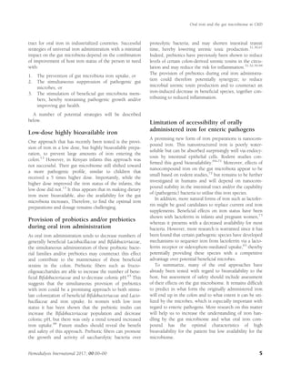 tract for oral iron in industrialized countries. Successful
strategies of universal iron administration with a minimal
impact on the gut microbiota depend on the combination
of improvement of host iron status of the person in need
with:
1. The prevention of gut microbiota iron uptake, or
2. The simultaneous suppression of pathogenic gut
microbes, or
3. The stimulation of beneﬁcial gut microbiota mem-
bers, hereby restraining pathogenic growth and/or
improving gut health.
A number of potential strategies will be described
below.
Low-dose highly bioavailable iron
One approach that has recently been tested is the provi-
sion of iron in a low dose, but highly bioavailable prepa-
ration, to prevent large amounts of iron entering the
colon.13
However, in Kenyan infants this approach was
not successful. Their gut microbiome still shifted toward
a more pathogenic proﬁle, similar to children that
received a 5 times higher dose. Importantly, while the
higher dose improved the iron status of the infants, the
low dose did not.13
It thus appears that in making dietary
iron more bioavailable, also the availability for the gut
microbiota increases, Therefore, to ﬁnd the optimal iron
preparations and dosage remains challenging.
Provision of probiotics and/or prebiotics
during oral iron administration
As oral iron administration tends to decrease numbers of
generally beneﬁcial Lactobacillaceae and Biﬁdobacteriaceae,
the simultaneous administration of these probiotic bacte-
rial families and/or prebiotics may counteract this effect
and contribute to the maintenance of these beneﬁcial
strains in the colon. Prebiotic ﬁbers such as fructo-
oligosaccharides are able to increase the number of bene-
ﬁcial Biﬁdobacteriaceae and to decrease colonic pH.65
This
suggests that the simultaneous provision of prebiotics
with iron could be a promising approach to both stimu-
late colonization of beneﬁcial Biﬁdobacteriaceae and Lacto-
bacillaceae and iron uptake. In women with low iron
status it has been shown that the prebiotic inulin can
increase the Biﬁdobacteriaceae population and decrease
colonic pH, but there was only a trend toward increased
iron uptake.66
Future studies should reveal the beneﬁt
and safety of this approach. Prebiotic ﬁbers can promote
the growth and activity of saccharolytic bacteria over
proteolytic bacteria, and may shorten intestinal transit
time, hereby lowering uremic toxic production.31,39,67
Indeed, prebiotics have previously been shown to reduce
levels of certain colon-derived uremic toxins in the circu-
lation and may reduce the risk for inﬂammation.31,32,39,68
The provision of prebiotics during oral iron administra-
tion could therefore potentially synergyze; to reduce
microbial uremic toxin production and to counteract an
iron-induced decrease in beneﬁcial species, together con-
tributing to reduced inﬂammation.
Limitation of accessibility of orally
administered iron for enteric pathogens
A promising new form of iron preparations is nanocom-
pound iron. This nanostructured iron is poorly water-
soluble but can be absorbed surprisingly well via endocy-
tosis by intestinal epithelial cells. Rodent studies con-
ﬁrmed this good bioavailability.69–71
Moreover, effects of
nanocompound iron on the gut microbiota appear to be
small based on rodent studies,72
but remains to be further
investigated in humans and will depend on nanocom-
pound stability in the intestinal tract and/or the capability
of (pathogenic) bacteria to utilise this iron species.
In addition, more natural forms of iron such as lactofer-
rin might be good candidates to replace current oral iron
supplements. Beneﬁcial effects on iron status have been
shown with lactoferrin in infants and pregnant women,73
whereas it presents with a decreased availability for most
bacteria. However, more research is warranted since it has
been found that certain pathogenic species have developed
mechanisms to sequester iron from lactoferrin via a lacto-
ferrin receptor or siderophore-mediated uptake,63
thereby
potentially providing these species with a competitive
advantage over potential beneﬁcial microbes.
To summarize, many of the oral approaches have
already been tested with regard to bioavailability to the
host, but assessment of safety should include assessment
of their effects on the gut microbiome. It remains difﬁcult
to predict in what form the originally administered iron
will end up in the colon and to what extent it can be uti-
lized by the microbes, which is especially important with
regard to enteric pathogens. More research on this matter
will help us to increase the understanding of iron han-
dling by the gut microbiome and what oral iron com-
pound has the optimal characteristics of high
bioavailability for the patient but low availability for the
microbiome.
Oral iron and the gut microbiome in CKD
Hemodialysis International 2017; 00:00–00 5
 