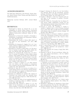 ACKNOWLEDGMENTS
We thank Roos Masereeuw, Jack Wetzels, Simone Moo-
ren, Sjoerd Emonts, Koen Venema and Rian Roelofs for
fruitful discussions.
Manuscript received February 2017; revised March
2017.
REFERENCES
1 Macdougall IC, Bircher AJ, Eckardt KU, et al. Iron
management in chronic kidney disease: Conclusions
from a “Kidney Disease: Improving Global Outcomes”
(KDIGO) Controversies Conference. Kidney Int. 2016;
89:28–39.
2 Pantopoulos K, Porwal SK, Tartakoff A, Devireddy L.
Mechanisms of mammalian iron homeostasis. Biochem-
istry. 2012; 51:5705–5724.
3 Muckenthaler MU, Rivella S, Hentze MW, Galy B. A
red carpet for iron metabolism. Cell. 2017; 168:
344–361.
4 Kassebaum NJ, Jasrasaria R, Naghavi M, et al. A sys-
tematic analysis of global anemia burden from 1990 to
2010. Blood. 2014; 123:615–624.
5 McClellan W, Aronoff SL, Bolton WK, et al. The preva-
lence of anemia in patients with chronic kidney dis-
ease. Curr Med Res Opin. 2004; 20:1501–1510.
6 Shaheen FA, Souqiyyeh MZ, Al-Attar BA, et al. Preva-
lence of anemia in predialysis chronic kidney disease
patients. Saudi J Kidney Dis Transpl. 2011; 22:456–463.
7 Gotloib L, Silverberg D, Fudin R, Shostak A. Iron deﬁ-
ciency is a common cause of anemia in chronic kidney
disease and can often be corrected with intravenous
iron. J Nephrol. 2006; 19:161–167.
8 Stancu S, Stanciu A, Zugravu A, et al. Bone marrow
iron, iron indices, and the response to intravenous
iron in patients with non-dialysis-dependent CKD. Am
J Kidney Dis. 2010; 55:639–647.
9 McCann JC, Ames BN. An overview of evidence for a
causal relation between iron deﬁciency during develop-
ment and deﬁcits in cognitive or behavioral function.
Am J Clin Nutr. 2007; 85:931–945.
10 Kortman GA, Raffatellu M, Swinkels DW, Tjalsma H.
Nutritional iron turned inside out: Intestinal stress
from a gut microbial perspective. FEMS Microbiol Rev.
2014; 38:1202–1234.
11 Gera T, Sachdev HP. Effect of iron supplementation on
incidence of infectious illness in children: Systematic
review. BMJ. 2002; 325:1142.
12 Zimmermann MB, Chassard C, Rohner F, et al. The
effects of iron fortiﬁcation on the gut microbiota in
African children: A randomized controlled trial in Cote
d’Ivoire. Am J Clin Nutr. 2010; 92:1406–1415.
13 Jaeggi T, Kortman GA, Moretti D, et al. Iron fortiﬁca-
tion adversely affects the gut microbiome, increases
pathogen abundance and induces intestinal inﬂamma-
tion in Kenyan infants. Gut. 2014; 64:731–742.
14 Chaplin S, Bhandari S. Oral iron: Properties and cur-
rent place in the treatment of anaemia. Prescriber.
2012; 23:12–18.
15 Lund EK, Wharf SG, Fairweather-Tait SJ, Johnson IT.
Oral ferrous sulfate supplements increase the free
radical-generating capacity of feces from healthy volun-
teers. Am J Clin Nutr. 1999; 69:250–255.
16 Ferruzza S, Scarino ML, Gambling L, Natella F,
Sambuy Y. Biphasic effect of iron on human intestinal
Caco-2 cells: Early effect on tight junction permeability
with delayed onset of oxidative cytotoxic damage. Cell
Mol Biol. 2003; 49:89–99.
17 Natoli M, Felsani A, Ferruzza S, Sambuy Y, Canali R,
Scarino ML. Mechanisms of defence from Fe(II) toxici-
ty in human intestinal Caco-2 cells. Toxicol in Vitro.
2009; 23:1510–1515.
18 Nchito M, Friis H, Michaelsen KF, Mubila L, Olsen A.
Iron supplementation increases small intestine perme-
ability in primary schoolchildren in Lusaka, Zambia.
Trans R Soc Trop Med Hyg. 2006; 100:791–794.
19 Jha V, Garcia-Garcia G, Iseki K, et al. Chronic kidney
disease: Global dimension and perspectives. Lancet.
2013; 382:260–272.
20 Meyer TW, Hostetter TH. Uremia. N Engl J Med. 2007;
357:1316–1325.
21 Ramezani A, Raj DS. The gut microbiome, kidney dis-
ease, and targeted interventions. J Am Soc Nephrol.
2014; 25:657–670.
22 Vaziri ND, Wong J, Pahl M, et al. Chronic kidney dis-
ease alters intestinal microbial ﬂora. Kidney Int. 2013;
83:308–315.
23 Hida M, Aiba Y, Sawamura S, Suzuki N, Satoh T, Koga
Y. Inhibition of the accumulation of uremic toxins in
the blood and their precursors in the feces after oral
administration of Lebenin, a lactic acid bacteria prepa-
ration, to uremic patients undergoing hemodialysis.
Nephron. 1996; 74:349–355.
24 Poesen R, Windey K, Evenepoel P, De Preter V,
Verbeke K, Meijers B. The inﬂuence of chronic kidney
disease on the gut microbial metabolism. Nephrol Dial
Transplant. 2014; 29:49–50.
25 Meijers BK, Evenepoel P. The gut-kidney axis: Indoxyl
sulfate, p-cresyl sulfate and CKD progression. Nephrol
Dial Transplant. 2011; 26:759–761.
26 Wu MJ, Chang CS, Cheng CH, et al. Colonic transit
time in long-term dialysis patients. Am J Kidney Dis.
2004; 44:322–327.
27 Macfarlane S, Macfarlane GT. Regulation of short-chain
fatty acid production. Proc Nutr Soc. 2003; 62:67–72.
28 Poesen R, Mutsaers HA, Windey K, et al. The inﬂuence
of dietary protein intake on mammalian tryptophan
Oral iron and the gut microbiome in CKD
Hemodialysis International 2017; 00:00–00 7
 