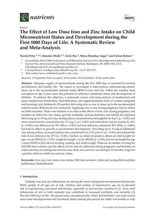 nutrients
Review
The Effect of Low Dose Iron and Zinc Intake on Child
Micronutrient Status and Development during the
First 1000 Days of Life: A Systematic Review
and Meta-Analysis
Nicolai Petry 1,*,†, Ibironke Oloﬁn 1,†, Erick Boy 2, Moira Donahue Angel 2 and Fabian Rohner 1
1 GroundWork, Fläsch 7306, Switzerland; ioo523@mail.harvard.edu (I.O.); fabian@groundworkhealth.org (F.R.)
2 Harvest Plus, International Food Policy Research Institute, Washington, DC 20006-1002, USA;
E.Boy@cgiar.org (E.B.); m.angel@cgiar.org (M.D.A.)
* Correspondence: nico@groundworkhealth.org; Tel.: +41-77-442-9175
† Both authors have contributed equally to the work.
Received: 21 September 2016; Accepted: 24 November 2016; Published: 30 November 2016
Abstract: Adequate supply of micronutrients during the ﬁrst 1000 days is essential for normal
development and healthy life. We aimed to investigate if interventions administering dietary
doses up to the recommended nutrient intake (RNI) of iron and zinc within the window from
conception to age 2 years have the potential to inﬂuence nutritional status and development of
children. To address this objective, a systematic review and meta-analysis of randomized and
quasi-randomized fortiﬁcation, biofortiﬁcation, and supplementation trials in women (pregnant
and lactating) and children (6–23 months) delivering iron or zinc in doses up to the recommended
nutrient intake (RNI) levels was conducted. Supplying iron or zinc during pregnancy had no effects
on birth outcomes. There were limited or no data on the effects of iron/zinc during pregnancy and
lactation on child iron/zinc status, growth, morbidity, and psychomotor and mental development.
Delivering up to 15 mg iron/day during infancy increased mean hemoglobin by 4 g/L (p < 0.001) and
mean serum ferritin concentration by 17.6 µg/L (p < 0.001) and reduced the risk for anemia by 41%
(p < 0.001), iron deﬁciency by 78% (ID; p < 0.001) and iron deﬁciency anemia by 80% (IDA; p < 0.001),
but had no effect on growth or psychomotor development. Providing up to 10 mg of additional
zinc during infancy increased plasma zinc concentration by 2.03 µmol/L (p < 0.001) and reduced the
risk of zinc deﬁciency by 47% (p < 0.001). Further, we observed positive effects on child weight for
age z-score (WAZ) (p < 0.05), weight for height z-score (WHZ) (p < 0.05), but not on height for age
z-score (HAZ) or the risk for stunting, wasting, and underweight. There are no studies covering the
full 1000 days window and the effects of iron and zinc delivered during pregnancy and lactation on
child outcomes are ambiguous, but low dose daily iron and zinc use during 6–23 months of age has
a positive effect on child iron and zinc status.
Keywords: Iron; zinc; iron status; zinc status; 1000 days window; infant and young child nutrition;
fortiﬁcation; biofortiﬁcation
1. Introduction
Globally iron and zinc deﬁciencies are among the most widespread micronutrient deﬁciencies.
While people of all ages are at risk, children and women of reproductive age are at elevated
risk of experiencing concurrent deﬁciencies, especially in low-income countries [1,2]. Even mild
deﬁciencies of one or both nutrients may contribute to increased morbidity and mortality [1].
The ﬁrst 1000 days of life—the period from conception to the child’s 2nd birthday—are most crucial,
since some developmental and functional delays during this period are either irreversible or only
Nutrients 2016, 8, 773; doi:10.3390/nu8120773 www.mdpi.com/journal/nutrients
 