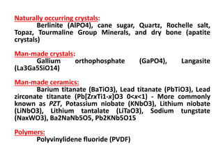 Naturally occurring crystals:
        Berlinite (AlPO4), cane sugar, Quartz, Rochelle salt,
Topaz, Tourmaline Group Minerals, and dry bone (apatite
crystals)
Man-made crystals:
      Gallium     orthophosphate       (GaPO4),    Langasite
(La3Ga5SiO14)
Man-made ceramics:
       Barium titanate (BaTiO3), Lead titanate (PbTiO3), Lead
zirconate titanate (Pb[ZrxTi1-x]O3 0<x<1) - More commonly
known as PZT, Potassium niobate (KNbO3), Lithium niobate
(LiNbO3), Lithium tantalate (LiTaO3), Sodium tungstate
(NaxWO3), Ba2NaNb5O5, Pb2KNb5O15
Polymers:
      Polyvinylidene fluoride (PVDF)
 