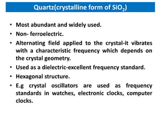 Quartz(crystalline form of SiO2)

• Most abundant and widely used.
• Non- ferroelectric.
• Alternating field applied to the crystal-it vibrates
  with a characteristic frequency which depends on
  the crystal geometry.
• Used as a dielectric-excellent frequency standard.
• Hexagonal structure.
• E.g crystal oscillators are used as frequency
  standards in watches, electronic clocks, computer
  clocks.
 