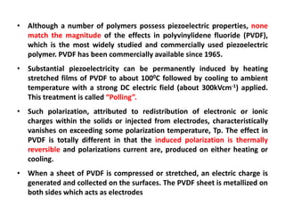 • Although a number of polymers possess piezoelectric properties, none
  match the magnitude of the effects in polyvinylidene fluoride (PVDF),
  which is the most widely studied and commercially used piezoelectric
  polymer. PVDF has been commercially available since 1965.
• Substantial piezoelectricity can be permanently induced by heating
  stretched films of PVDF to about 1000C followed by cooling to ambient
  temperature with a strong DC electric field (about 300kVcm-1) applied.
  This treatment is called “Polling”.
• Such polarization, attributed to redistribution of electronic or ionic
  charges within the solids or injected from electrodes, characteristically
  vanishes on exceeding some polarization temperature, Tp. The effect in
  PVDF is totally different in that the induced polarization is thermally
  reversible and polarizations current are, produced on either heating or
  cooling.
• When a sheet of PVDF is compressed or stretched, an electric charge is
  generated and collected on the surfaces. The PVDF sheet is metallized on
  both sides which acts as electrodes
 