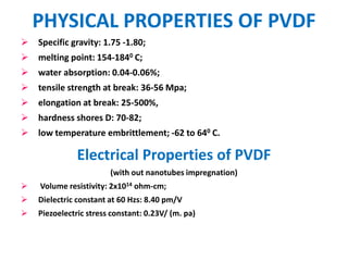PHYSICAL PROPERTIES OF PVDF
   Specific gravity: 1.75 -1.80;
   melting point: 154-1840 C;
   water absorption: 0.04-0.06%;
   tensile strength at break: 36-56 Mpa;
   elongation at break: 25-500%,
   hardness shores D: 70-82;
   low temperature embrittlement; -62 to 640 C.

               Electrical Properties of PVDF
                        (with out nanotubes impregnation)
   Volume resistivity: 2x1014 ohm-cm;
   Dielectric constant at 60 Hzs: 8.40 pm/V
   Piezoelectric stress constant: 0.23V/ (m. pa)
 