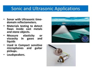 Sonic and Ultrasonic Applications
• Sonar with Ultrasonic time-
  domain reflectometers.
• Materials testing to detect
  flaws inside cast metals
  and stone objects.
• Measure     elasticity   or
  viscosity in gases and
  liquids
• Used in Compact sensitive
  microphones and guitar
  pickups.
• Loudspeakers.
 