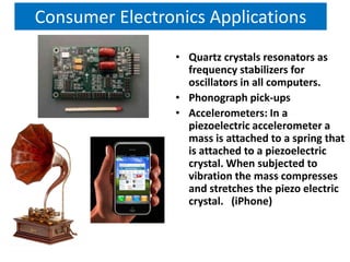 Consumer Electronics Applications
                 • Quartz crystals resonators as
                   frequency stabilizers for
                   oscillators in all computers.
                 • Phonograph pick-ups
                 • Accelerometers: In a
                   piezoelectric accelerometer a
                   mass is attached to a spring that
                   is attached to a piezoelectric
                   crystal. When subjected to
                   vibration the mass compresses
                   and stretches the piezo electric
                   crystal. (iPhone)
 