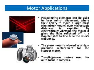 Motor Applications
    • Piezoelectric elements can be used
      in laser mirror alignment, where
      their ability to move a large mass
      (the mirror mount) over microscopic
      distances      is    exploited.    By
      electronically vibrating the mirror it
      gives the light reflected off it a
      Doppler shift to fine tune the laser's
      frequency.

    • The piezo motor is viewed as a high-
      precision replacement for the
      stepper motor.

    • Traveling-wave motors used for
      auto-focus in cameras.
 