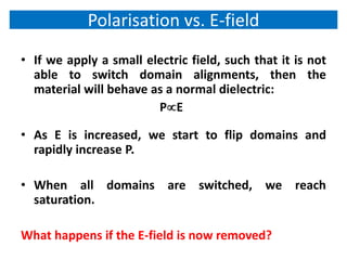 Polarisation vs. E-field
• If we apply a small electric field, such that it is not
  able to switch domain alignments, then the
  material will behave as a normal dielectric:
                        PE

• As E is increased, we start to flip domains and
  rapidly increase P.

• When all domains are switched, we reach
  saturation.

What happens if the E-field is now removed?
 