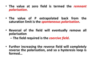 • The value at zero field is termed the remnant
  polarisation.

• The value of P extrapolated back from the
  saturation limit is the spontaneous polarisation.

• Reversal of the field will eventually remove all
  polarisation
   – The field required is the coercive field.

• Further increasing the reverse field will completely
  reverse the polarisation, and so a hysteresis loop is
  formed…
 