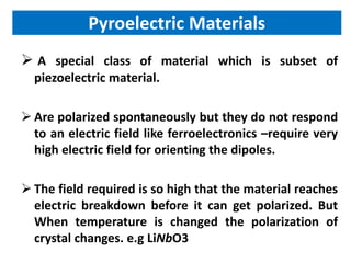 Pyroelectric Materials
 A special class of material which is subset of
  piezoelectric material.

 Are polarized spontaneously but they do not respond
  to an electric field like ferroelectronics –require very
  high electric field for orienting the dipoles.

 The field required is so high that the material reaches
  electric breakdown before it can get polarized. But
  When temperature is changed the polarization of
  crystal changes. e.g LiNbO3
 