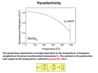 Pyroelectricity



              Spontaneous Polarization (C/m2)
                                                0.6



                                                                                           TC=490oC
                                                0.5




                                                0.4


                                                          PbTiO3
                                                0.3
                                                      0      100      200     300        400   500

                                                                      Temperature [oC]
The spontaneous polarization is strongly dependent on the temperature. It dissapears
completely at the phase transformation temperature TC. The variation in the polarization
with respect to the temperature is called the pyroelectric effect.

                                                                      D    P    
                                                                   p       S E
                                                                      T  E T    T
 