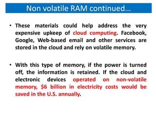 Non volatile RAM continued…
• These materials could help address the very
  expensive upkeep of cloud computing. Facebook,
  Google, Web-based email and other services are
  stored in the cloud and rely on volatile memory.

• With this type of memory, if the power is turned
  off, the information is retained. If the cloud and
  electronic devices operated on non-volatile
  memory, $6 billion in electricity costs would be
  saved in the U.S. annually.
 