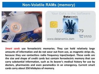 Non-Volatile RAMs (memory)




Smart cards use ferroelectric memories. They can hold relatively large
amounts of information and do not wear out from use, as magnetic strips do,
because they use contactless radio frequency input/output. These cards are
the size and shape of credit cards but contain ferroelectric memory that can
carry substantial information, such as its bearer's medical history for use by
doctors, pharmacists and even paramedics in an emergency. Current smart
cards carry about 250 kilobytes of memory.
 