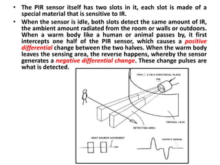• The PIR sensor itself has two slots in it, each slot is made of a
  special material that is sensitive to IR.
• When the sensor is idle, both slots detect the same amount of IR,
  the ambient amount radiated from the room or walls or outdoors.
  When a warm body like a human or animal passes by, it first
  intercepts one half of the PIR sensor, which causes a positive
  differential change between the two halves. When the warm body
  leaves the sensing area, the reverse happens, whereby the sensor
  generates a negative differential change. These change pulses are
  what is detected.
 