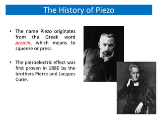 The History of Piezo

• The name Piezo originates
  from the Greek word
  piezein, which means to
  squeeze or press.

• The piezoelectric effect was
  first proven in 1880 by the
  brothers Pierre and Jacques
  Curie.
 