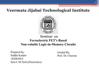 Seminar on
Ferroelectric FET’s Based
Non-volatile Logic-in-Memory Circuits
Guided By,
Prof. Dr. Cheeran
Prepared by,
Siddhi Kadam
182081014
Sem I, M.Tech.(Electronics)
1
 