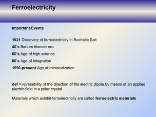 Important Events 1921  Discovery of ferroelectricity in Rochelle Salt  40’s  Barium titanate era 60’s  Age of high science 80’s  Age of integration 1990-present  Age of miniaturization d ef  = reversibility of the direction of the electric dipole by means of an applied electric field in a polar crystal  Materials which exhibit ferroelectricity are called  ferroelectric materials Ferroelectricit y 