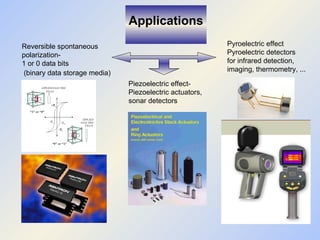 Reversible spontaneous polarization- 1 or 0 data bits (binary data storage media)   Piezoelectric effect- Piezoelectric actuators, sonar detectors Pyroelectric effect Pyroelectric detectors for infrared detection, imaging, thermometry, ... Applications 