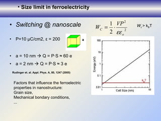 Switching @ nanoscale  P=10 µC/cm2, ε = 200 a = 10 nm    Q = P·S ≈  6 0 e  a = 2 nm    Q = P·S ≈  3  e Size limit in ferroelectricity Rudinger et. al. Appl. Ph y s. A, 80, 1247  (2005) Factor s  that influence the ferroelectric properties in nanostructure: Grain size, Mechanical bondary conditions, ... W c  > k B T 