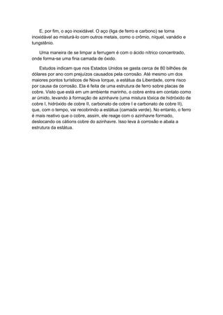 E, por fim, o aço inoxidável. O aço (liga de ferro e carbono) se torna
inoxidável ao misturá-lo com outros metais, como o crômio, níquel, vanádio e
tungstênio.

   Uma maneira de se limpar a ferrugem é com o ácido nítrico concentrado,
onde forma-se uma fina camada de óxido.

    Estudos indicam que nos Estados Unidos se gasta cerca de 80 bilhões de
dólares por ano com prejuízos causados pela corrosão. Até mesmo um dos
maiores pontos turísticos de Nova Iorque, a estátua da Liberdade, corre risco
por causa da corrosão. Ela é feita de uma estrutura de ferro sobre placas de
cobre. Visto que está em um ambiente marinho, o cobre entra em contato como
ar úmido, levando à formação de azinhavre (uma mistura tóxica de hidróxido de
cobre I, hidróxido de cobre II, carbonato de cobre I e carbonato de cobre II),
que, com o tempo, vai recobrindo a estátua (camada verde). No entanto, o ferro
é mais reativo que o cobre, assim, ele reage com o azinhavre formado,
deslocando os cátions cobre do azinhavre. Isso leva à corrosão e abala a
estrutura da estátua.
 