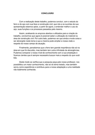 CONCLUSÃO



       Com a realização deste trabalho, podemos concluir, com o estudo do
ferro e do aço com sua face a construção civil, que nós e os ouvintes de sua
apresentação estamos aptos, a partir de agora, a entender melhor o uso do
aço, suas funções e os processos passados pelo mesmo.

       Assim, analisando os arquivos abertos e utilizados para a criação do
trabalho, concluímos que agora é possível saber a utilização do material na
área de construção civil. Por outro lado, podemos ver que ainda a muita coisa a
ser abrangida neste tema e que a mesma pode ampliar a nossa visão a
respeito do nosso campo de atuação.

      Finalmente, percebemos que o ferro tem grande importância não só na
área em que foi discutido, mas também tem outra infinidade de abrangências.
Pudemos comparar o nosso nível de conhecimento com a sua ampliação e
ficamos cientes que é sempre necessário buscar mais a respeito do que você
lida.

       Deste modo se verifica que a pesquisa peça pelo nosso professor, nos
possibilitou um maior conhecimento, não só do tema tratado, mas também
serviu como experiência e contribuiu para a nossa adaptação a uma realidade
não totalmente conhecida.
 