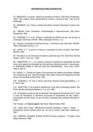 REFERENCIAS BIBLIOGRÁFICAS



[1] - BENEVOLO, Leonardo. História da arquitetura moderna. São Paulo: Perspectiva,
1994. Título original: Storia dell’architettura moderna, Laterza & Figli. Trad. Ana M.
Goldberger.

[2] - BONSIEPE, Gui. Teoria y práctica del diseño industrial. Barcelona: Gustavo Gili,
1978.

[3] - BRUNA, Paulo. Arquitetura, industrialização e desenvolvimento. São Paulo:
Perspectiva, 1983.

[4] - CARDOSO, F. F. et al.. Projeto e construção de edifícios de aço: uso do aço na
construção. São Paulo: EPUSP, 1988. (Publicação Técnica, v. 2)

[5] -. Projeto e construção de edifícios de aço: o mercado do aço. São Paulo: EPUSP,
1988. (Publicação Técnica, v. 2)

[6] - COSTA, C. T. O sonho e a técnica: a arquitetura do ferro no Brasil. São Paulo:
EDUSP, 1994.

[7] - DAL BELO, S. As estruturas com perfis e painéis de aço a frio. São Paulo, Revista
Projeto, n.80 p. 114-5. out., 1995.

[8] - DEMETERCO, P. L. Um sistema construtivo industrial de edificações de baixo
custo como agente de otimização da infra-estrutura industrial nacional: o sistema-aço.
In: SIMPÓSIO SOBRE O USO DO AÇO NA CONSTRUÇÃO. Ouro Preto: UFOP,
1984. p. 99-134.

[9] - SALES, J. J. Estudo do projeto e da construção de edifícios de andares múltiplos
com estruturas de aço. Tese (Doutorado). São Carlos: Escola de Engenharia de São
Carlos, Universidade de São Paulo, 1995.

[10] - TOSCANO, J. W. Arte e ciência. São Paulo, Revista Construção Metálica, n. 4,
p. 18-20, 1991.

[11] - ZANETTINI, S. No problema habitacional o que falta é disposição política. São
Paulo, Revista Construção Metálica, n. 5, p. 4-6, 1992.

[12] - Anotações em sala de aula da disciplina "Tecnologia da Construção Civil 1", para
o curso de Arquitetura e Urbanismo da Escola de Engenharia de São Carlos -
Universidade de São Paulo, no ano de 2003, ministrada pelo professor Eduvaldo P.
Schieri.

[13] - Russel, J. B. Química geral. São Paulo: Makron Books, 2004.

[14] - Vogel, Arthur Israel, 1905-Química Analítica Qualitativa / Arthur I. Vogel ;
[tradução por Antonio Gimeno da] 5. ed. rev. por G. Svehla.- São Paulo : Mestre Jou,
1981 .

[15] - SHRIVER, DUWARD; ATKINS, PETER. Química inorgânica - 4ª edição. Porto
Alegre, Bookman, 2008.
 