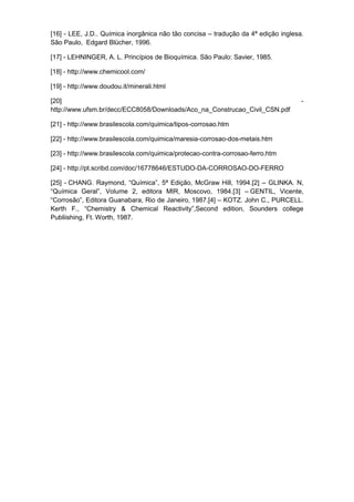 [16] - LEE, J.D.. Química inorgânica não tão concisa – tradução da 4ª edição inglesa.
São Paulo, Edgard Blücher, 1996.

[17] - LEHNINGER, A. L. Princípios de Bioquímica. São Paulo: Savier, 1985.

[18] - http://www.chemicool.com/

[19] - http://www.doudou.it/minerali.html

[20]                                                                                -
http://www.ufsm.br/decc/ECC8058/Downloads/Aco_na_Construcao_Civil_CSN.pdf

[21] - http://www.brasilescola.com/quimica/tipos-corrosao.htm

[22] - http://www.brasilescola.com/quimica/maresia-corrosao-dos-metais.htm

[23] - http://www.brasilescola.com/quimica/protecao-contra-corrosao-ferro.htm

[24] - http://pt.scribd.com/doc/16778646/ESTUDO-DA-CORROSAO-DO-FERRO

[25] - CHANG. Raymond, “Química”, 5ª Edição, McGraw Hill, 1994.[2] – GLINKA. N,
“Química Geral”, Volume 2, editora MIR, Moscovo, 1984.[3] – GENTIL, Vicente,
“Corrosão”, Editora Guanabara, Rio de Janeiro, 1987.[4] – KOTZ. John C., PURCELL.
Kerth F., “Chemistry & Chemical Reactivity”,Second edition, Sounders college
Publiishing, Ft. Worth, 1987.
 