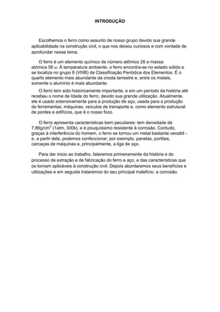 INTRODUÇÃO



    Escolhemos o ferro como assunto de nosso grupo devido sua grande
aplicabilidade na construção civil, o que nos deixou curiosos e com vontade de
aprofundar nesse tema.

    O ferro é um elemento químico de número atômico 26 e massa
atómica 56 u. À temperatura ambiente, o ferro encontra-se no estado sólido e
se localiza no grupo 8 (VIIIB) da Classificação Periódica dos Elementos. É o
quarto elemento mais abundante da crosta terrestre e, entre os metais,
somente o alumínio é mais abundante.
    O ferro tem sido historicamente importante, e em um período da história até
recebeu o nome de Idade do ferro, devido sua grande utilização. Atualmente,
ele é usado extensivamente para a produção de aço, usada para a produção
de ferramentas, máquinas, veículos de transporte e, como elemento estrutural
de pontes e edifícios, que é o nosso foco.

    O ferro apresenta características bem peculiares: tem densidade de
7,86g/cm3 (1atm, 300k), e é pouquíssimo resistente à corrosão. Contudo,
graças à interferência do homem, o ferro se tornou um metal bastante versátil -
e, a partir dele, podemos confeccionar, por exemplo, panelas, portões,
carcaças de máquinas e, principalmente, a liga de aço.

     Para dar inicio ao trabalho, falaremos primeiramente da história e do
processo de extração e de fabricação do ferro e aço, e das características que
os tornam aplicáveis à construção civil. Depois abordaremos seus benefícios e
utilizações e em seguida trataremos do seu principal maleficio: a corrosão.
 