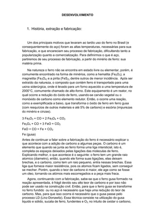 DESENVOLVIMENTO



   1. História, extração e fabricação:


    Um dos principais motivos que levaram ao tardio uso do ferro no Brasil (e
consequentemente do aço) foram as altas temperaturas, necessárias para sua
fabricação, e que encareciam seu processo de fabricação, dificultando tanto a
popularização quanto a comercialização. Para definirmos o que é aço,
partiremos de seu processo de fabricação, a partir do minério de ferro: sua
matéria prima.

    Na natureza o ferro não se encontra em estado livre ou elementar, porém, é
comumente encontrado na forma de minérios, como a hematita (Fe2O3), a
magnetita (Fe3O4) e a pirita (FeS2), dentre outros de menor incidência. Após ser
extraído da natureza, o composto que contém ferro é transportado para uma
usina siderúrgica, onde é levado para um forno aquecido a uma temperatura de
2000°C, comumente chamado de alto-forno. Este equipamento é um reator, no
qual ocorre a redução do óxido de ferro, usando-se carvão vegetal ou o
monóxido de carbono como elemento redutor. Então, o ocorre uma reação,
como a exemplificada a baixo, que transforma o óxido de ferro em ferro gusa
(com resquícios de outros materiais e até 5% de carbono) e escória (impurezas
do minério e cinzas).

3 Fe2O3 + CO = 2 Fe3O4 + CO2
Fe3O4 + CO = 3 FeO + CO2
FeO + CO = Fe + CO2
Fe (gusa)
Antes de continuar a falar sobre a fabricação do ferro é necessário explicar o
que acontece com a adição de carbono a algumas peças. O carbono é um
elemento que quando se junta ao ferro forma uma liga intersticial, isto é,
completa os espaços deixados pelas ligações das moleculas de ferro.
Explicando melhor, o que acontece é o seguinte: o ferro tem um grande raio
atomico (diametro), então, quando ele forma suas ligações, elas deixam
brechas, e o carbono, como tem um raio pequeno, entra nessas brechas. Essa
liga que fornece maior resistência, pois os atomos ficam ligados, sem conseguir
se mecher. Porém, quando o teor de carbono é maior, ele age como se fosse
um oleo, tornando os atómos mais escorregadios e a peça mais fraca.
    Agora, continuando com a fabricação, sabe-se que o ferro gusa formado na
reação apresentada, é frágil devido seu alto teor de carbono e por isso não
pode ser usado na construção civil. Então, para que o ferro gusa se transforme
no ferro fundido ou no aço é necessário que haja uma redução do teor de
carbono. Mas, para que isso ocorra é necessário que o gusa passe pelo
processo LD (Linz-Donawitz). Essa técnica consiste na utilização do gusa
liquido e sólido, sucata de ferro, fundentes e O2, no intuito de oxidar o carbono,
 