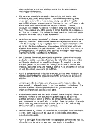construção com a estrutura metálica utiliza 25% do tempo de uma
construção convencional.

Por ser mais leve não é necessário desperdiçar tanto tempo com
transporte, reduzindo a mão-de-obra. Vale lembrar que em algumas
obras como condomínios residenciais, o tempo da obra deve estar
compatibilizado com a capacidade de desembolso dos condôminos e não
é interessante atropelar esse ritmo. Já para uma obra comercial,
qualquer antecipação representa redução do tempo de amortização e é
bem vinda. Já para uma obra pública, o tempo depende da necessidade
da obra, de um evento fixo, independente de eventuais custos adicionais
que uma obra mais rápida possa representar.

As estruturas de aço pesam de 6 a 10 vezes menos que as estruturas de
concreto, mas como as estruturas de concreto representam em média
40% do peso próprio e o peso próprio representa aproximadamente 70%
da carga total, (incluindo cargas acidentais ou sobrecargas), podemos
esperar reduções nas cargas verticais da ordem de 20%. Essa diferença
pode representar, por exemplo, uma estaca a menos por base e reduzir
significativamente os custos das fundações.

Por questões ambientais, tanto obras do governo como de instituições
particulares estão passando a fazer uso do material devido às questões
ambientais, tão discutidas nos últimos tempos. Ao substituir o uso da
madeira (reduzindo seu consumo) pelo aço, diminui-se a emissão de
material, reduzindo o impacto negativo sobre o meio ambiente em termos
de uso de energia e consumo de matérias.

O aço é o material mais reciclável do mundo, sendo 100% reciclável ele
facilita a desmontagem e o reaproveitamento, diminuindo a geração de
dejetos.

A montagem não é afetada pelas chuvas, garantindo continuidade da
obra o ano todo, diferentemente do concreto, onde a construção da obra
durante o período chuvoso pode implicar em gastos maiores e até
mesmo comprometer a qualidade da obra.

Os elementos estruturais são feitos por máquinas e chegam na obra no
tamanho definitivo e com os furos dos parafusos para as ligações
prontos, diminuindo assim a chance de falhas (como pode acontecer
com o concreto, já que ele é feito no local da obra), deixando a obra mais
limpa, mais segura e com menos entulho (reduzindo riscos de multa).
Diminui também a necessidade de canteiro.

A estrutura em aço facilita futuras reformas, adaptações e mudanças nos
edifício, além da passagem de água, ar condicionado, eletricidade,
esgoto, dentre outras.

O aço é a solução mais apropriada para aplicações com elevada vida útil,
diferentemente do concreto que está mais sujeito a corrosões.
 