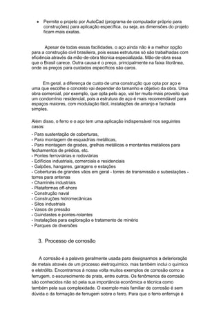 Permite o projeto por AutoCad (programa de computador próprio para
      construções) para aplicação específica, ou seja, as dimensões do projeto
      ficam mais exatas.


       Apesar de todas essas facilidades, o aço ainda não é a melhor opção
para a construção civil brasileira, pois essas estruturas só são trabalhadas com
eficiência através da mão-de-obra técnica especializada. Mão-de-obra essa
que o Brasil carece. Outra causa é o preço, principalmente na faixa litorânea,
onde os preços para cuidados específicos são caros.


     Em geral, a diferença de custo de uma construção que opta por aço e
uma que escolhe o concreto vai depender do tamanho e objetivo da obra. Uma
obra comercial, por exemplo, que opta pelo aço, vai ter muito mais proveito que
um condomínio residencial, pois a estrutura de aço é mais recomendável para
espaços maiores, com modulação fácil, instalações de arranjo e fachada
simples.

Além disso, o ferro e o aço tem uma aplicação indispensável nos seguintes
casos:
- Para sustentação de coberturas,
- Para montagem de esquadrias metálicas,
- Para montagem de grades, grelhas metálicas e montantes metálicos para
fechamentos de prédios, etc.
- Pontes ferroviárias e rodoviárias
- Edifícios industriais, comerciais e residenciais
- Galpões, hangares, garagens e estações
- Coberturas de grandes vãos em geral - torres de transmissão e subestações -
torres para antenas
- Chaminés industriais
- Plataformas off-shore
- Construção naval
- Construções hidromecânicas
- Silos industriais
- Vasos de pressão
- Guindastes e pontes-rolantes
- Instalações para exploração e tratamento de minério
- Parques de diversões


   3. Processo de corrosão


    A corrosão é a palavra geralmente usada para designarmos a deterioração
de metais através de um processo eletroquímico, mas também inclui o químico
e eletrólito. Encontramos à nossa volta muitos exemplos de corrosão como a
ferrugem, o escurecimento de prata, entre outros. Os fenômenos de corrosão
são conhecidos não só pela sua importância econômica e técnica como
também pela sua complexidade. O exemplo mais familiar de corrosão é sem
dúvida o da formação de ferrugem sobre o ferro. Para que o ferro enferruje é
 