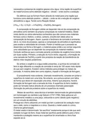 necessária a presença de oxigênio gasoso e/ou água. Uma região da superfície
do metal funciona como eletrodo negativo – ânodo – onde ocorre a oxidação:

    Os elétrons que se formam fluem através do metal para uma região que
funciona como eletrodo positivo – cátodo – onde se dá a redução do oxigênio
atmosférico a água. Tendo como Reação Global:

2 Fe(s) + O2 + 2 H2O → 4 Fe(OH)2 →Fe(OH)3 (ferrugem)

    A composição da ferrugem obtida vai depender não só da composição da
atmosfera como também da própria composição do material metálico. Deste
modo dentre os vários elementos conhecidos que são comuns aos materiais
ferrosos como o fósforo, o silício, carbono, enxofre tem efeito ativo na
composição da ferrugem. Assim, quando o fenômeno de corrosão é eminente,
isto é, no inicio do processo, apenas a composição da atmosfera é significativa
para avaliar a velocidade de corrosão. Porém à medida que o processo se
desenrola e se forma a ferrugem, o material passa então a se corroer seguindo
uma velocidade que vai depender da composição do material metálico.
Contudo verifica-se que a corrosão perante condições de oxigênio livre é lenta
por duas razões. Primeiro, a redução do H2O é lento; segundo, a formação de
uma camada de Fe(OH)2 a partir dos produtos da reação de transferência de
eletros inibe reações posteriores.

    Se ambos o oxigênio e a água estão presentes, a química da corrosão do
ferro é algo diferente e a reação de corrosão é cerca de 100 vezes mais rápida
do que sem oxigénio. Existem vários métodos para proteger os metais da
corrosão. A maioria deles tem como objetivo, impedir a formação de ferrugem.

    O procedimento mais evidente, chamado revestimento, consiste em pintar a
superfície do metal com uma tinta. No entanto, se a pintura estiver com falha
de forma que deixe em exposição uma área, mesmo que pequena, haverá
formação de ferrugem sob a camada de tinta. A superfície do ferro metálico
pode ser tornada inativa através de um processo chamado passivação
(formação de película protetora sobre a superfície do metal).

    Metais de sacrifício: essa técnica é também denominada de galvanoplastia
em homenagem ao cientista Luigi Galvani (1737-1798). Nela aplica-se um
revestimento metálico a uma peça, colocando-a como cátodo (polo negativo)
em um circuito de eletrólise.
Protege-se o ferro utilizando um metal que tem o potencial de oxidação maior
que o dele, como o magnésio e o zinco. Quando o metal usado é o zinco,
chama-se galvanização.
O metal usado é denominado “de sacrifício” exatamente porque é ele que será
oxidado no lugar do ferro. Esse metal de sacrifício perde elétrons para o ferro
mantendo-o protegido mesmo se a superfície for arranhada e o ferro ficar
exposto ao ar.
 