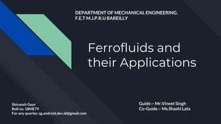 Ferrofluids and
their Applications
Shivansh Gour
Roll no. 18ME79
For any queries: sg.android.dev.ld@gmail.com
Guide :- Mr.Vineet Singh
Co-Guide :- Ms.Shashi Lata
DEPARTMENT OF MECHANICAL ENGINEERING,
F.E.T M.J.P.R.U BAREILLY
 