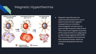 Magnetic Hyperthermia
● Magnetic hyperthermia is an
experimental treatment for cancer,
based on the fact that magnetic
nanoparticles can transform
electromagnetic energy from an
external high-frequency field to heat.
This is due to the magnetic hysteresis
of the material when it is subjected to
an alternating magnetic field (AMF).
The area enclosed by the hysteresis
loop represents losses, which are
commonly dissipated as thermal
energy
 