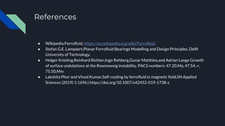 References
● Wikipedia:Ferrofluid, https://en.wikipedia.org/wiki/Ferrofluid.
● Stefan G.E. Lampaert,Planar Ferrofluid Bearings Modelling and Design Principles. Delft
University of Technology.
● Holger Knieling,Reinhard Richter,Ingo Rehberg,Gunar Matthies,and Adrian Lange Growth
of surface undulations at the Rosensweig instability, PACS numbers: 47.20.Ma, 47.54.-r,
75.50.Mm
● Lakshita Phor and Vinod Kumar,Self-cooling by ferrofluid in magnetic field,SN Applied
Sciences (2019) 1:1696 | https://doi.org/10.1007/s42452-019-1738-z
 