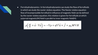 ● Ferrohydrodynamics : In ferrohydrodynamics we study the flow of ferrofluids
in which we study the navier-stokes equation. The Navier-stokes equation
flow of incompressible ferrofluid in influence of magnetic field can be defined
by the navier-stokes equation; this relation is given for ferrofluids at which
external magnetic(M) field is parallel to inner magnetic field(H).
 