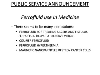 PUBLIC SERVICE ANNOUNCEMENTFerrofluiduse in Medicine There seems to be many applications:  FERROFLUID FOR TREATING ULCERS AND FISTULAS FERROFLUID HELPS TO PRESERVE VISION   COURIER FERROFLUID   FERROFLUID HYPERTHERMIA   MAGNETIC NANOPARTICLES DESTROY CANCER CELLS  