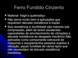 Ferro Fundido CinzentoFerro Fundido Cinzento
 Material frágil e quebradiçoMaterial frágil e quebradiço
 Não serve muito bem a aplicações queNão serve muito bem a aplicações que
requeiram elevada resistência à traçãorequeiram elevada resistência à tração
 Sua resistência e ductilidade são maiores sobSua resistência e ductilidade são maiores sob
compressão, além de terem excelentescompressão, além de terem excelentes
capacidades de amortecimento de vibrações ecapacidades de amortecimento de vibrações e
elevada resistência ao desgaste mecânico Sãoelevada resistência ao desgaste mecânico São
aplicados como componente estrutural deaplicados como componente estrutural de
máquinas e equipamentos pesados sujeitos àmáquinas e equipamentos pesados sujeitos à
vibração, peças fundidas de vários tipos quevibração, peças fundidas de vários tipos que
não necessitam de elevada resistêncianão necessitam de elevada resistência
mecânicamecânica
 