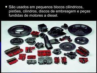  São usados em pequenos blocos cilíndricos,São usados em pequenos blocos cilíndricos,
pistões, cilindros, discos de embreagem e peçaspistões, cilindros, discos de embreagem e peças
fundidas de motores a diesel.fundidas de motores a diesel.
 