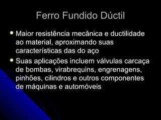 Ferro Fundido DúctilFerro Fundido Dúctil
 Maior resistência mecânica e ductilidadeMaior resistência mecânica e ductilidade
ao material, aproximando suasao material, aproximando suas
características das do açocaracterísticas das do aço
 Suas aplicações incluem válvulas carcaçaSuas aplicações incluem válvulas carcaça
de bombas, virabrequins, engrenagens,de bombas, virabrequins, engrenagens,
pinhões, cilindros e outros componentespinhões, cilindros e outros componentes
de máquinas e automóveisde máquinas e automóveis
 