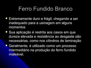 Ferro Fundido BrancoFerro Fundido Branco
 Extremamente duro e frágil, chegando a serExtremamente duro e frágil, chegando a ser
inadequado para a usinagem em algunsinadequado para a usinagem em alguns
momentosmomentos
 Sua aplicação é restrita aos casos em queSua aplicação é restrita aos casos em que
dureza elevada e resistência ao desgaste sãodureza elevada e resistência ao desgaste são
necessárias, como nos cilindros de laminaçãonecessárias, como nos cilindros de laminação
 Geralmente, é utilizado como um processoGeralmente, é utilizado como um processo
intermediário na produção do ferro fundidointermediário na produção do ferro fundido
maleável.maleável.
 