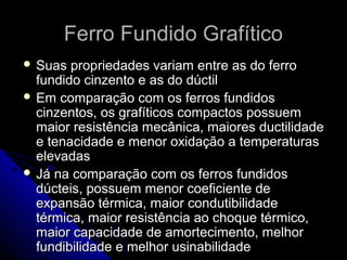 Ferro Fundido GrafíticoFerro Fundido Grafítico
 Suas propriedades variam entre as do ferroSuas propriedades variam entre as do ferro
fundido cinzento e as do dúctilfundido cinzento e as do dúctil
 Em comparação com os ferros fundidosEm comparação com os ferros fundidos
cinzentos, os grafíticos compactos possuemcinzentos, os grafíticos compactos possuem
maior resistência mecânica, maiores ductilidademaior resistência mecânica, maiores ductilidade
e tenacidade e menor oxidação a temperaturase tenacidade e menor oxidação a temperaturas
elevadaselevadas
 Já na comparação com os ferros fundidosJá na comparação com os ferros fundidos
dúcteis, possuem menor coeficiente dedúcteis, possuem menor coeficiente de
expansão térmica, maior condutibilidadeexpansão térmica, maior condutibilidade
térmica, maior resistência ao choque térmico,térmica, maior resistência ao choque térmico,
maior capacidade de amortecimento, melhormaior capacidade de amortecimento, melhor
fundibilidade e melhor usinabilidadefundibilidade e melhor usinabilidade
 